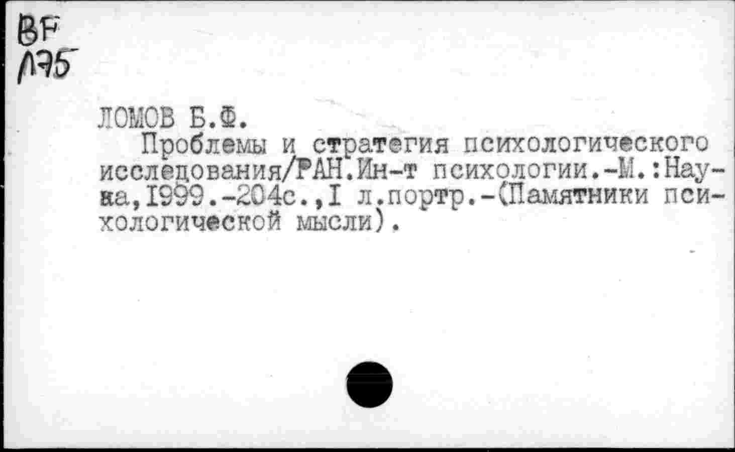 ﻿Ви Ж
ЛОМОВ Б.Ф.
Проблемы и стратегия психологического исслецования/РАН.Ин-т психологии.-М.:Наука, 19§9. -204с. ,1 л.портр.-(Памятники психологической мысли).